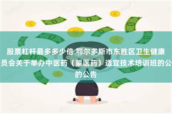 股票杠杆最多多少倍 鄂尔多斯市东胜区卫生健康委员会关于举办中医药（蒙医药）适宜技术培训班的公告
