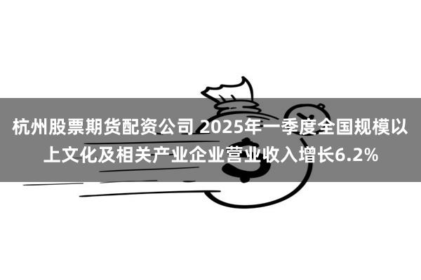 杭州股票期货配资公司 2025年一季度全国规模以上文化及相关产业企业营业收入增长6.2%