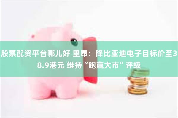 股票配资平台哪儿好 里昂：降比亚迪电子目标价至38.9港元 维持“跑赢大市”评级