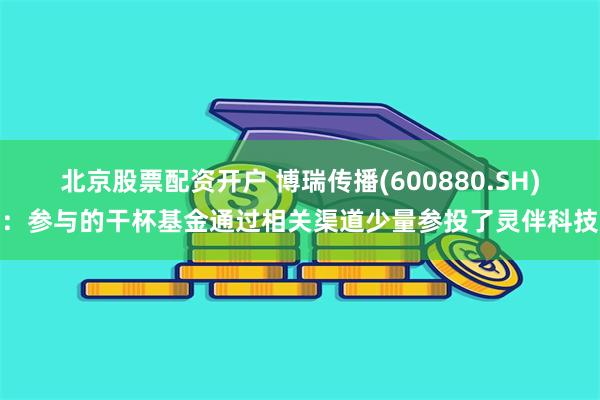 北京股票配资开户 博瑞传播(600880.SH)：参与的干杯基金通过相关渠道少量参投了灵伴科技