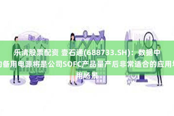 乐清股票配资 壹石通(688733.SH)：数据中心的备用电源将是公司SOFC产品量产后非常适合的应用场景