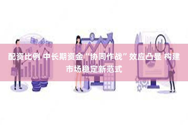 配资比例 中长期资金“协同作战”效应凸显 构建市场稳定新范式