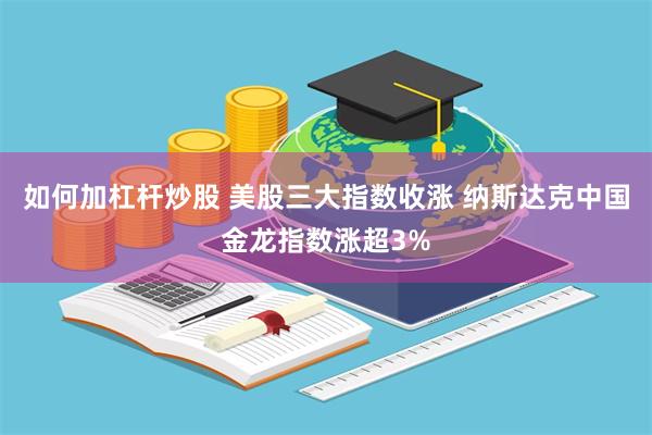 如何加杠杆炒股 美股三大指数收涨 纳斯达克中国金龙指数涨超3%