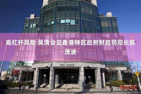 高杠杆风险 吴清会见香港特区政府财政司司长陈茂波