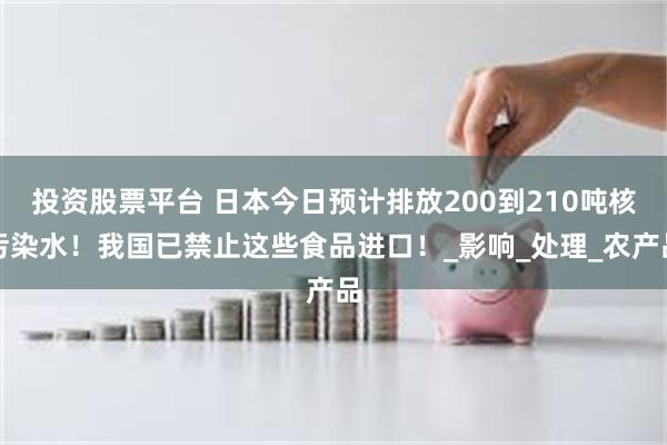 投资股票平台 日本今日预计排放200到210吨核污染水！我国已禁止这些食品进口！_影响_处理_农产品