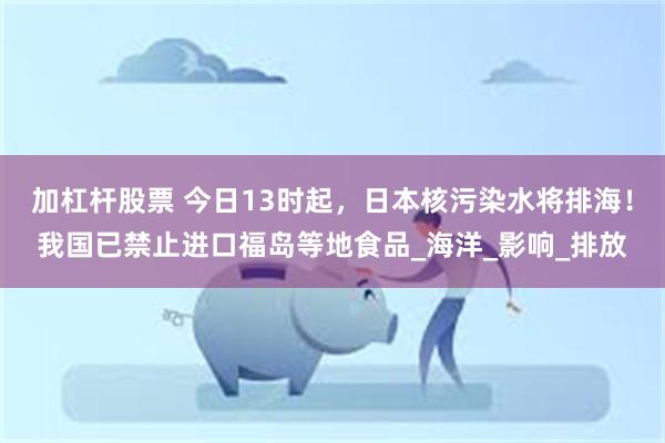 加杠杆股票 今日13时起，日本核污染水将排海！我国已禁止进口福岛等地食品_海洋_影响_排放