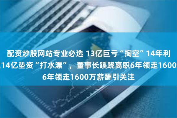 配资炒股网站专业必选 13亿巨亏“掏空”14年利润！华仁药业14亿垫资“打水漂”，董事长蹊跷离职6年领走1600万薪酬引关注