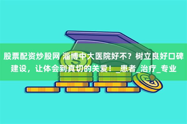 股票配资炒股网 淄博中大医院好不？树立良好口碑建设，让体会到真切的关爱！_患者_治疗_专业