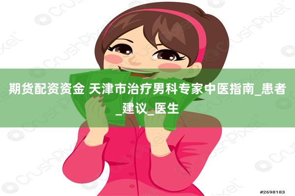 期货配资资金 天津市治疗男科专家中医指南_患者_建议_医生