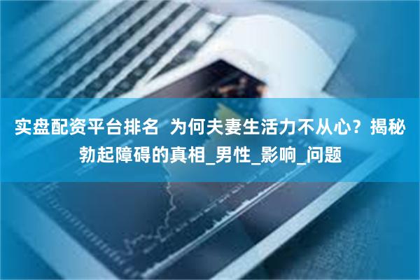 实盘配资平台排名  为何夫妻生活力不从心？揭秘勃起障碍的真相_男性_影响_问题