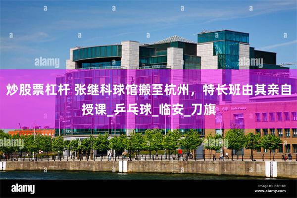 炒股票杠杆 张继科球馆搬至杭州，特长班由其亲自授课_乒乓球_临安_刀旗