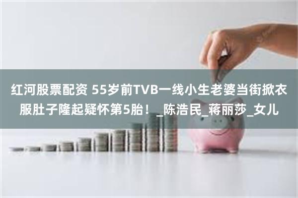 红河股票配资 55岁前TVB一线小生老婆当街掀衣服肚子隆起疑怀第5胎！_陈浩民_蒋丽莎_女儿