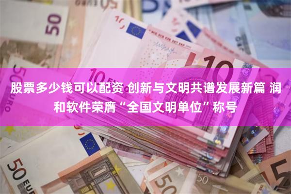 股票多少钱可以配资 创新与文明共谱发展新篇 润和软件荣膺“全国文明单位”称号