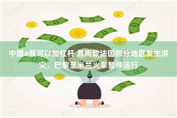 中国a股可以加杠杆 暴雨致法国部分地区发生洪灾，巴黎至米兰火车暂停运行