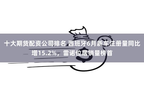 十大期货配资公司排名 西班牙6月新车注册量同比增15.2%，雷诺位居销量榜首