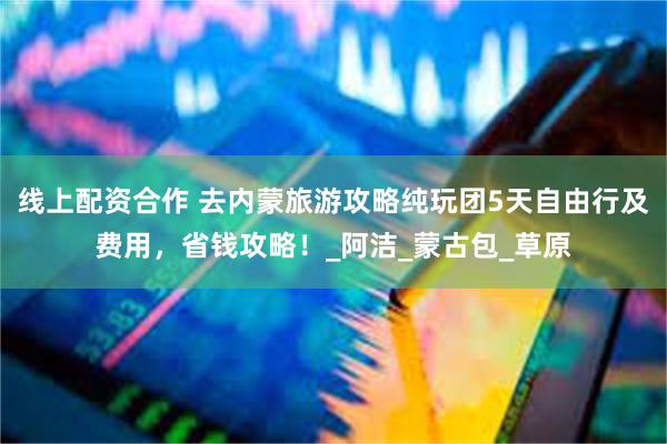 线上配资合作 去内蒙旅游攻略纯玩团5天自由行及费用，省钱攻略！_阿洁_蒙古包_草原