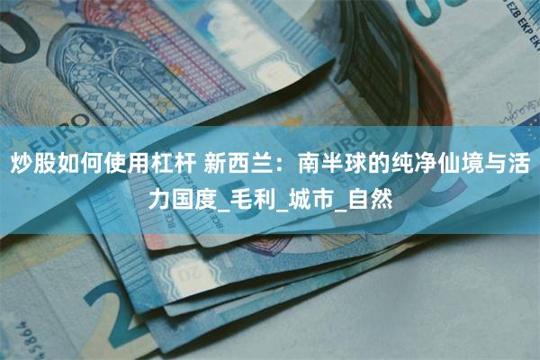 炒股如何使用杠杆 新西兰：南半球的纯净仙境与活力国度_毛利_城市_自然