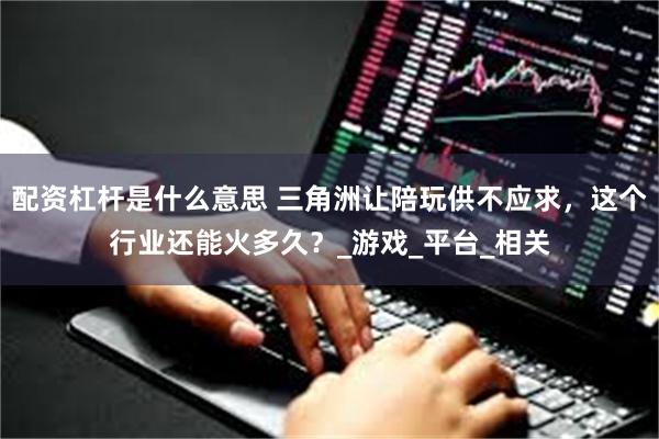 配资杠杆是什么意思 三角洲让陪玩供不应求，这个行业还能火多久？_游戏_平台_相关