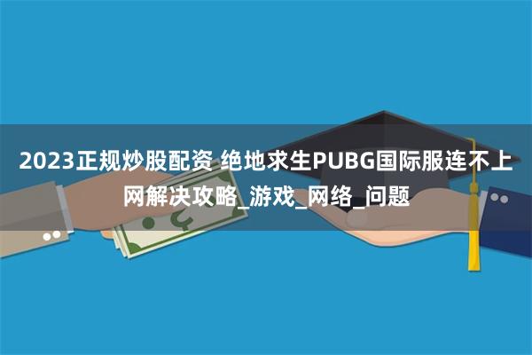 2023正规炒股配资 绝地求生PUBG国际服连不上网解决攻略_游戏_网络_问题