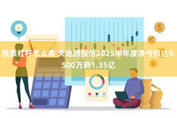 股票杠杆怎么弄 天地源预估2025半年度净亏损达9,500万到1.35亿