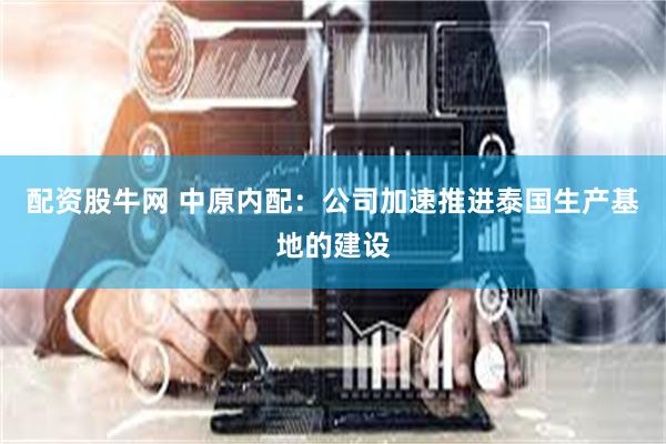 配资股牛网 中原内配：公司加速推进泰国生产基地的建设