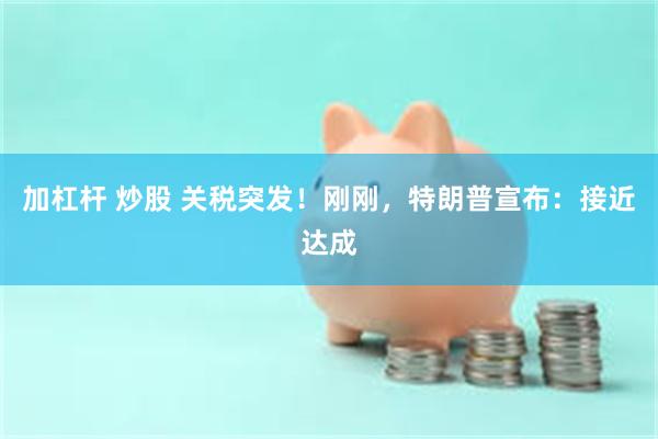 加杠杆 炒股 关税突发！刚刚，特朗普宣布：接近达成