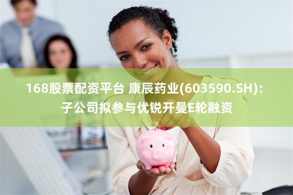 168股票配资平台 康辰药业(603590.SH): 子公司拟参与优锐开曼E轮融资