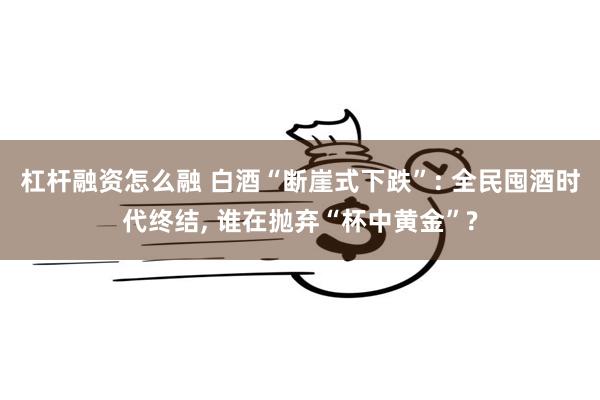 杠杆融资怎么融 白酒“断崖式下跌”: 全民囤酒时代终结, 谁在抛弃“杯中黄金”?