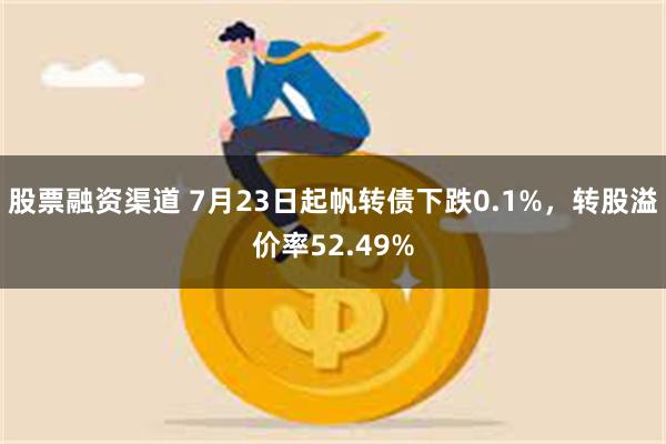 股票融资渠道 7月23日起帆转债下跌0.1%，转股溢价率52.49%