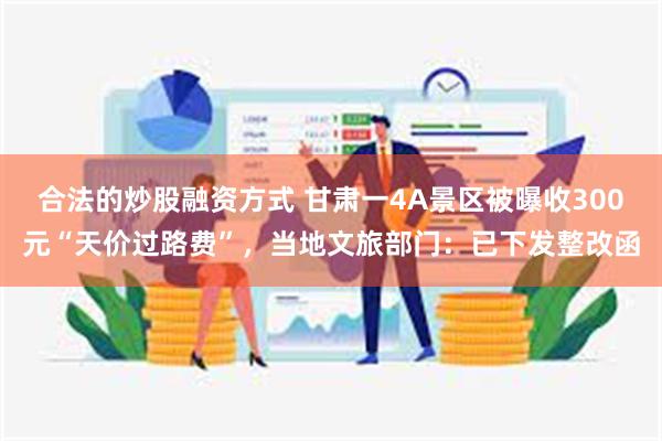 合法的炒股融资方式 甘肃一4A景区被曝收300元“天价过路费”，当地文旅部门：已下发整改函
