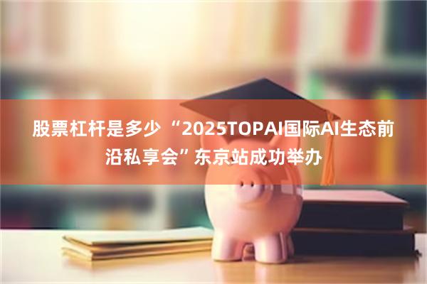 股票杠杆是多少 “2025TOPAI国际AI生态前沿私享会”东京站成功举办