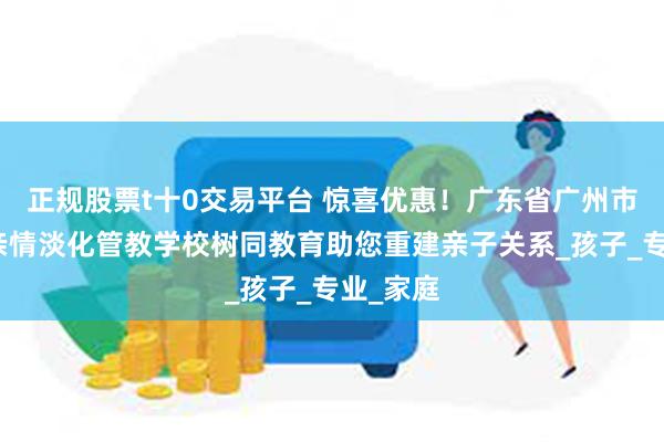 正规股票t十0交易平台 惊喜优惠！广东省广州市小学生亲情淡化管教学校树同教育助您重建亲子关系_孩子_专业_家庭