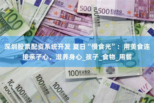 深圳股票配资系统开发 夏日“慢食光”：用美食连接亲子心，滋养身心_孩子_食物_用餐