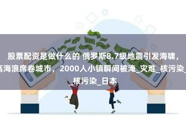 股票配资是做什么的 俄罗斯8.7级地震引发海啸，4米高海浪席卷城市，2000人小镇瞬间被淹_灾难_核污染_日本