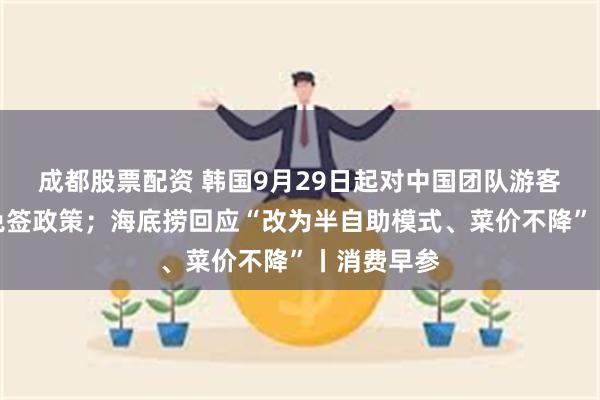 成都股票配资 韩国9月29日起对中国团队游客实行临时免签政策；海底捞回应“改为半自助模式、菜价不降”丨消费早参