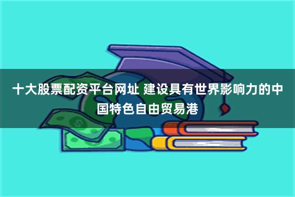 十大股票配资平台网址 建设具有世界影响力的中国特色自由贸易港