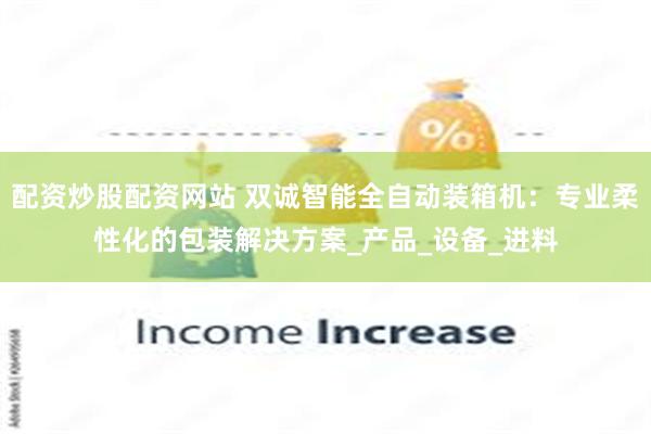配资炒股配资网站 双诚智能全自动装箱机：专业柔性化的包装解决方案_产品_设备_进料