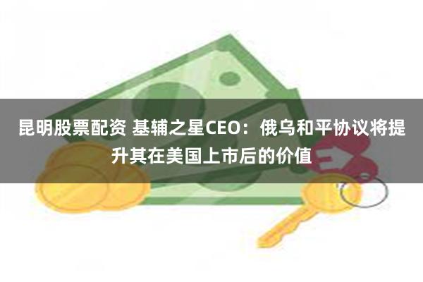 昆明股票配资 基辅之星CEO：俄乌和平协议将提升其在美国上市后的价值