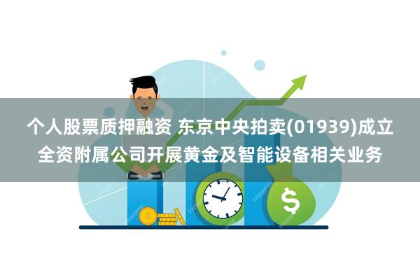 个人股票质押融资 东京中央拍卖(01939)成立全资附属公司开展黄金及智能设备相关业务