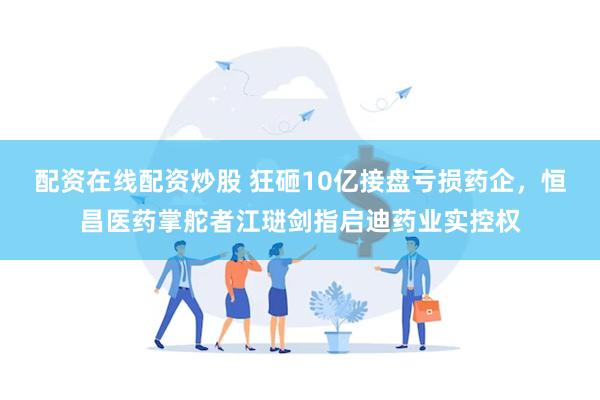 配资在线配资炒股 狂砸10亿接盘亏损药企，恒昌医药掌舵者江琎剑指启迪药业实控权