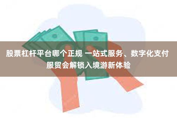 股票杠杆平台哪个正规 一站式服务、数字化支付 服贸会解锁入境游新体验