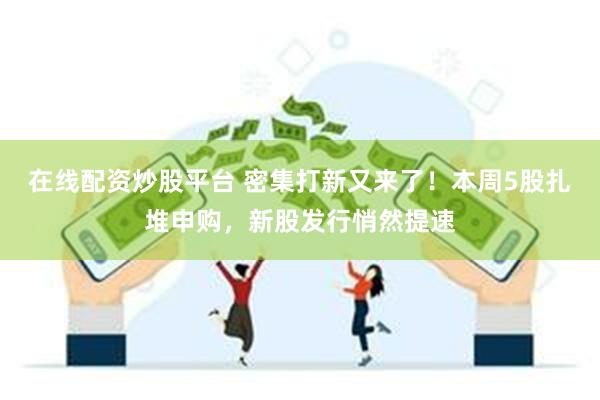 在线配资炒股平台 密集打新又来了！本周5股扎堆申购，新股发行悄然提速