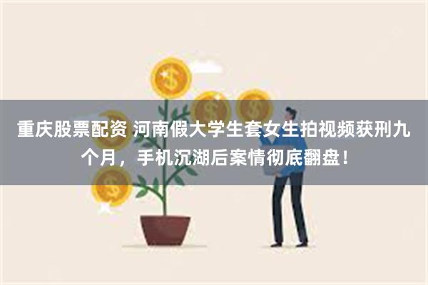 重庆股票配资 河南假大学生套女生拍视频获刑九个月,手机沉湖后案情彻底翻盘!